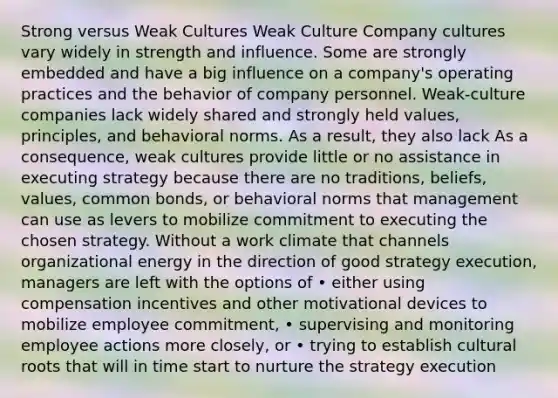 Strong versus Weak Cultures Weak Culture Company cultures vary widely in strength and influence. Some are strongly embedded and have a big influence on a company's operating practices and the behavior of company personnel. Weak-culture companies lack widely shared and strongly held values, principles, and behavioral norms. As a result, they also lack As a consequence, weak cultures provide little or no assistance in executing strategy because there are no traditions, beliefs, values, common bonds, or behavioral norms that management can use as levers to mobilize commitment to executing the chosen strategy. Without a work climate that channels organizational energy in the direction of good strategy execution, managers are left with the options of • either using compensation incentives and other motivational devices to mobilize employee commitment, • supervising and monitoring employee actions more closely, or • trying to establish cultural roots that will in time start to nurture the strategy execution