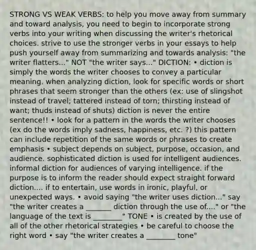 STRONG VS WEAK VERBS: to help you move away from summary and toward analysis, you need to begin to incorporate strong verbs into your writing when discussing the writer's rhetorical choices. strive to use the stronger verbs in your essays to help push yourself away from summarizing and towards analysis: "the writer flatters..." NOT "the writer says..." DICTION: • diction is simply the words the writer chooses to convey a particular meaning. when analyzing diction, look for specific words or short phrases that seem stronger than the others (ex: use of slingshot instead of travel; tattered instead of torn; thirsting instead of want; thuds instead of shuts) diction is never the entire sentence!! • look for a pattern in the words the writer chooses (ex do the words imply sadness, happiness, etc. ?) this pattern can include repetition of the same words or phrases to create emphasis • subject depends on subject, purpose, occasion, and audience. sophisticated diction is used for intelligent audiences. informal diction for audiences of varying intelligence. if the purpose is to inform the reader should expect straight forward diction.... if to entertain, use words in ironic, playful, or unexpected ways. • avoid saying "the writer uses diction..." say "the writer creates a _______ diction through the use of...." or "the language of the text is ________" TONE • is created by the use of all of the other rhetorical strategies • be careful to choose the right word • say "the writer creates a ________ tone"