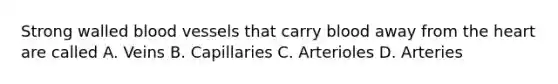 Strong walled blood vessels that carry blood away from the heart are called A. Veins B. Capillaries C. Arterioles D. Arteries