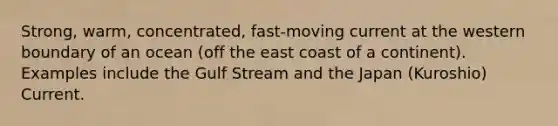 Strong, warm, concentrated, fast-moving current at the western boundary of an ocean (off the east coast of a continent). Examples include the Gulf Stream and the Japan (Kuroshio) Current.