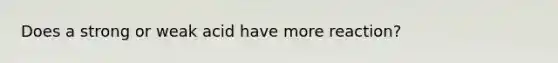 Does a strong or weak acid have more reaction?