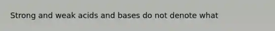 Strong and weak acids and bases do not denote what