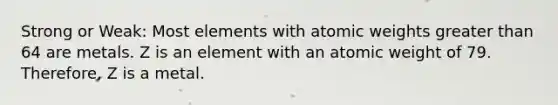 Strong or Weak: Most elements with atomic weights greater than 64 are metals. Z is an element with an atomic weight of 79. Therefore, Z is a metal.