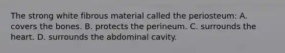 The strong white fibrous material called the​ periosteum: A. covers the bones. B. protects the perineum. C. surrounds the heart. D. surrounds the abdominal cavity.