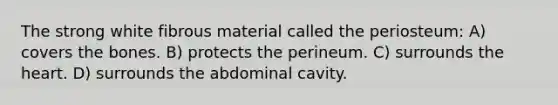 The strong white fibrous material called the periosteum: A) covers the bones. B) protects the perineum. C) surrounds the heart. D) surrounds the abdominal cavity.