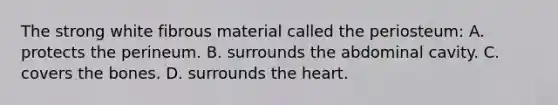 The strong white fibrous material called the​ periosteum: A. protects the perineum. B. surrounds the abdominal cavity. C. covers the bones. D. surrounds the heart.