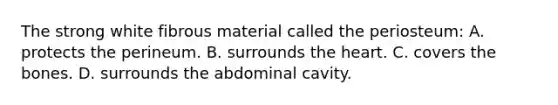 The strong white fibrous material called the periosteum: A. protects the perineum. B. surrounds <a href='https://www.questionai.com/knowledge/kya8ocqc6o-the-heart' class='anchor-knowledge'>the heart</a>. C. covers the bones. D. surrounds the abdominal cavity.