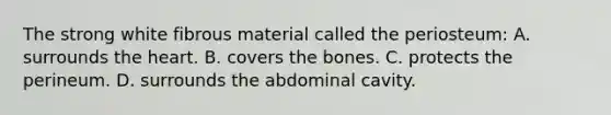 The strong white fibrous material called the periosteum: A. surrounds the heart. B. covers the bones. C. protects the perineum. D. surrounds the abdominal cavity.