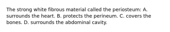 The strong white fibrous material called the​ periosteum: A. surrounds the heart. B. protects the perineum. C. covers the bones. D. surrounds the abdominal cavity.