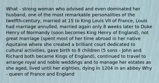 What - strong woman who advised and even dominated her husband, one of the most remarkable personalities of the twelfth-century, married at 15 to King Louis VII of France, Louis had marriage annulled, married again only 8 weeks later to Duke Henry of Normandy (soon becomes King Henry of England), not great marriage (spent most of her time abroad in her native Aquitaine where she created a brilliant court dedicated to cultural activities, gave birth to 8 children (5 sons - John and Richard both became Kings of England), continued to travel to arrange royal and noble weddings and to manage her estates as she aged, lived until her eighties, dying in 1204 in an abbey Why - queen of France and England