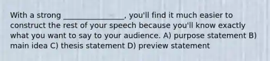 With a strong ________________, you'll find it much easier to construct the rest of your speech because you'll know exactly what you want to say to your audience. A) purpose statement B) main idea C) thesis statement D) preview statement