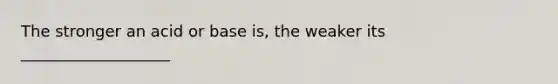 The stronger an acid or base is, the weaker its ___________________