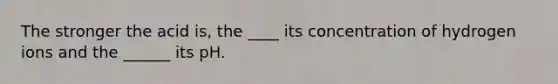 The stronger the acid is, the ____ its concentration of hydrogen ions and the ______ its pH.