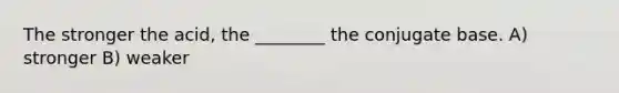 The stronger the acid, the ________ the conjugate base. A) stronger B) weaker