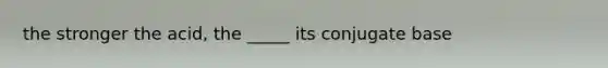 the stronger the acid, the _____ its conjugate base