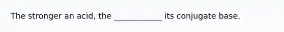 The stronger an acid, the ____________ its conjugate base.