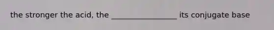 the stronger the acid, the _________________ its conjugate base