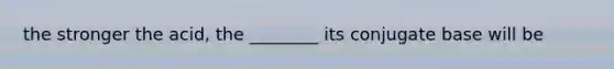 the stronger the acid, the ________ its conjugate base will be