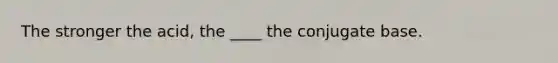 The stronger the acid, the ____ the conjugate base.