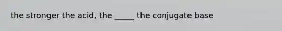 the stronger the acid, the _____ the conjugate base