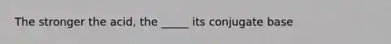 The stronger the acid, the _____ its conjugate base