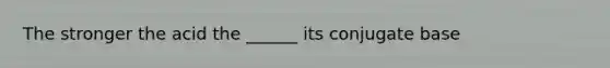 The stronger the acid the ______ its conjugate base