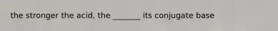 the stronger the acid, the _______ its conjugate base