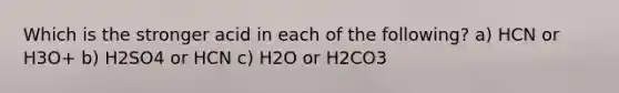 Which is the stronger acid in each of the following? a) HCN or H3O+ b) H2SO4 or HCN c) H2O or H2CO3