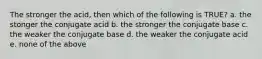 The stronger the acid, then which of the following is TRUE? a. the stonger the conjugate acid b. the stronger the conjugate base c. the weaker the conjugate base d. the weaker the conjugate acid e. none of the above