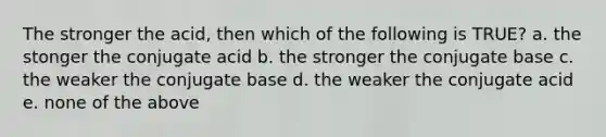 The stronger the acid, then which of the following is TRUE? a. the stonger the conjugate acid b. the stronger the conjugate base c. the weaker the conjugate base d. the weaker the conjugate acid e. none of the above