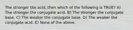 The stronger the acid, then which of the following is TRUE? A) The stronger the conjugate acid. B) The stronger the conjugate base. C) The weaker the conjugate base. D) The weaker the conjugate acid. E) None of the above.