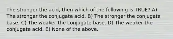 The stronger the acid, then which of the following is TRUE? A) The stronger the conjugate acid. B) The stronger the conjugate base. C) The weaker the conjugate base. D) The weaker the conjugate acid. E) None of the above.