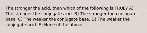 The stronger the acid, then which of the following is TRUE? A) The stronger the conjugate acid. B) The stronger the conjugate base. C) The weaker the conjugate base. D) The weaker the conjugate acid. E) None of the above