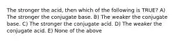 The stronger the acid, then which of the following is TRUE? A) The stronger the conjugate base. B) The weaker the conjugate base. C) The stronger the conjugate acid. D) The weaker the conjugate acid. E) None of the above