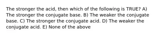 The stronger the acid, then which of the following is TRUE? A) The stronger the conjugate base. B) The weaker the conjugate base. C) The stronger the conjugate acid. D) The weaker the conjugate acid. E) None of the above