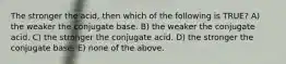 The stronger the acid, then which of the following is TRUE? A) the weaker the conjugate base. B) the weaker the conjugate acid. C) the stronger the conjugate acid. D) the stronger the conjugate base. E) none of the above.