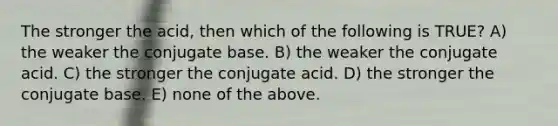 The stronger the acid, then which of the following is TRUE? A) the weaker the conjugate base. B) the weaker the conjugate acid. C) the stronger the conjugate acid. D) the stronger the conjugate base. E) none of the above.