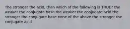 The stronger the acid, then which of the following is TRUE? the weaker the conjugate base the weaker the conjugate acid the stronger the conjugate base none of the above the stronger the conjugate acid