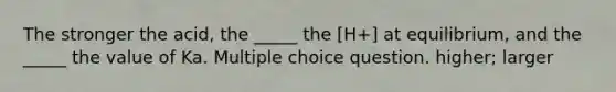 The stronger the acid, the _____ the [H+] at equilibrium, and the _____ the value of Ka. Multiple choice question. higher; larger