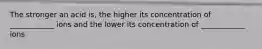 The stronger an acid is, the higher its concentration of ____________ ions and the lower its concentration of ____________ ions