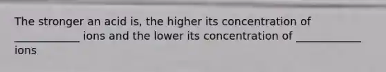 The stronger an acid is, the higher its concentration of ____________ ions and the lower its concentration of ____________ ions