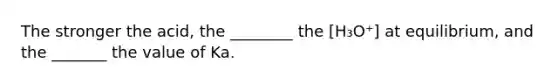 The stronger the acid, the ________ the [H₃O⁺] at equilibrium, and the _______ the value of Ka.