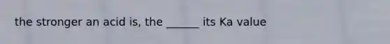 the stronger an acid is, the ______ its Ka value