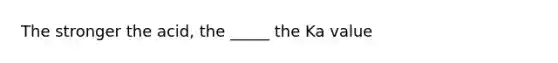 The stronger the acid, the _____ the Ka value