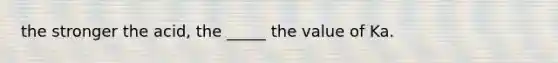 the stronger the acid, the _____ the value of Ka.