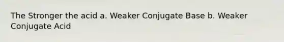 The Stronger the acid a. Weaker Conjugate Base b. Weaker Conjugate Acid