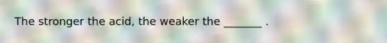 The stronger the acid, the weaker the _______ .