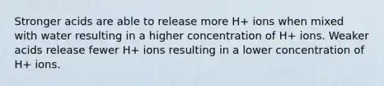 Stronger acids are able to release more H+ ions when mixed with water resulting in a higher concentration of H+ ions. Weaker acids release fewer H+ ions resulting in a lower concentration of H+ ions.