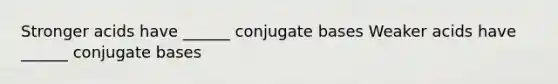 Stronger acids have ______ conjugate bases Weaker acids have ______ conjugate bases