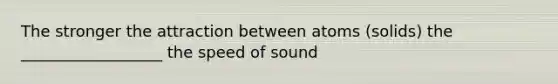 The stronger the attraction between atoms (solids) the __________________ the speed of sound